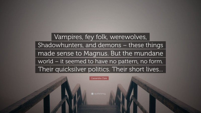 Cassandra Clare Quote: “Vampires, fey folk, werewolves, Shadowhunters, and demons – these things made sense to Magnus. But the mundane world – it seemed to have no pattern, no form. Their quicksilver politics. Their short lives...”