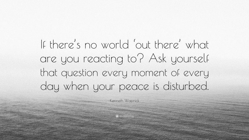 Kenneth Wapnick Quote: “If there’s no world ‘out there’ what are you reacting to? Ask yourself that question every moment of every day when your peace is disturbed.”
