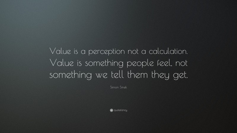 Simon Sinek Quote: “Value is a perception not a calculation. Value is something people feel, not something we tell them they get.”