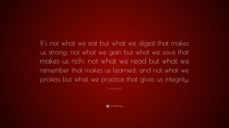 Francis Bacon Quote: “It’s not what we eat but what we digest that makes us strong; not what we gain but what we save that makes us rich; not what we read but what we remember that makes us learned; and not what we profess but what we practice that gives us integrity.”