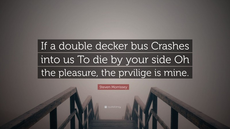 Steven Morrissey Quote: “If a double decker bus Crashes into us To die by your side Oh the pleasure, the prvilige is mine.”