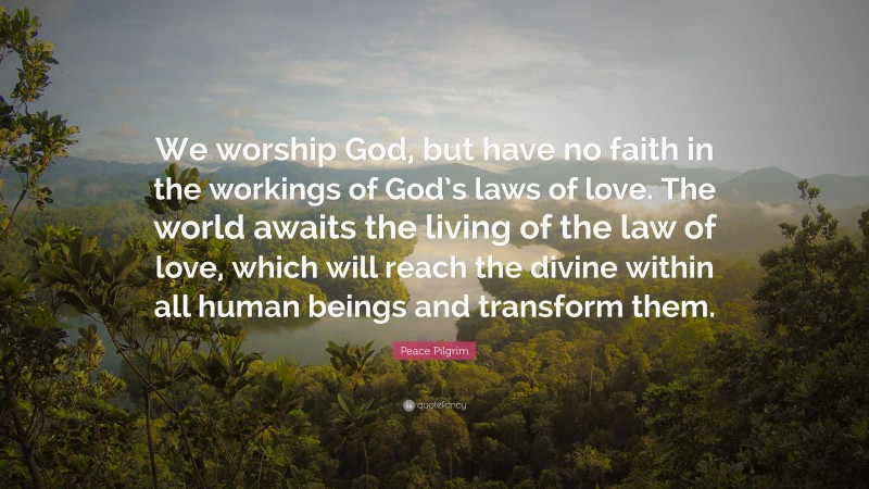 Peace Pilgrim Quote: “We worship God, but have no faith in the workings of God’s laws of love. The world awaits the living of the law of love, which will reach the divine within all human beings and transform them.”