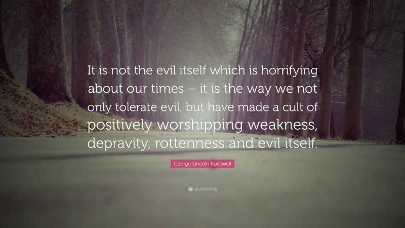 George Lincoln Rockwell Quote: “It is not the evil itself which is horrifying about our times – it is the way we not only tolerate evil, but have made a cult of positively worshipping weakness, depravity, rottenness and evil itself.”