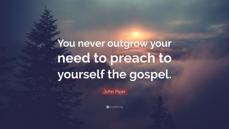 John Piper Quote: “You never outgrow your need to preach to yourself the gospel.”