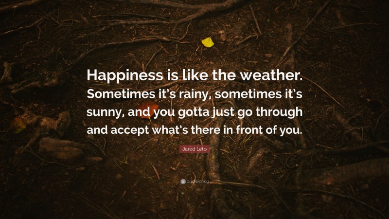 Jared Leto Quote: “Happiness is like the weather. Sometimes it’s rainy, sometimes it’s sunny, and you gotta just go through and accept what’s there in front of you.”