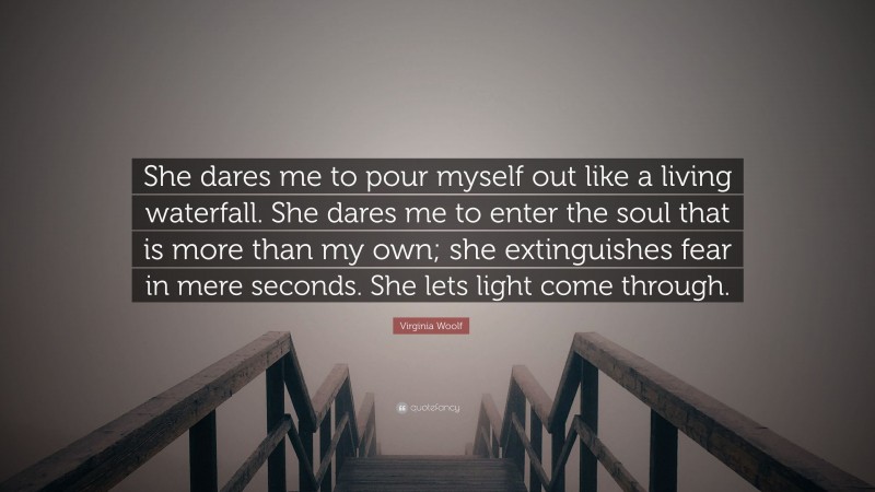 Virginia Woolf Quote: “She dares me to pour myself out like a living waterfall. She dares me to enter the soul that is more than my own; she extinguishes fear in mere seconds. She lets light come through.”