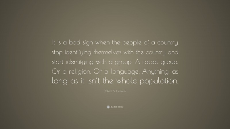 Robert A. Heinlein Quote: “It is a bad sign when the people of a country stop identifying themselves with the country and start identifying with a group. A racial group. Or a religion. Or a language. Anything, as long as it isn’t the whole population.”