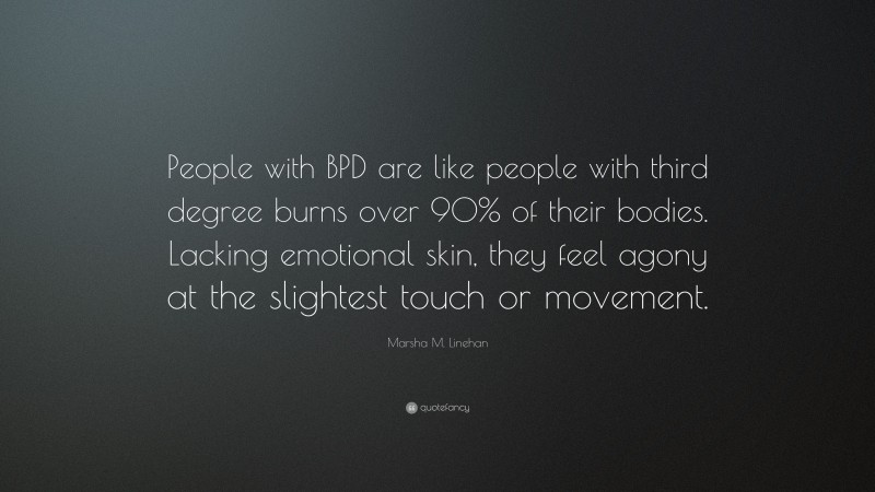 Marsha M. Linehan Quote: “People with BPD are like people with third degree burns over 90% of their bodies. Lacking emotional skin, they feel agony at the slightest touch or movement.”