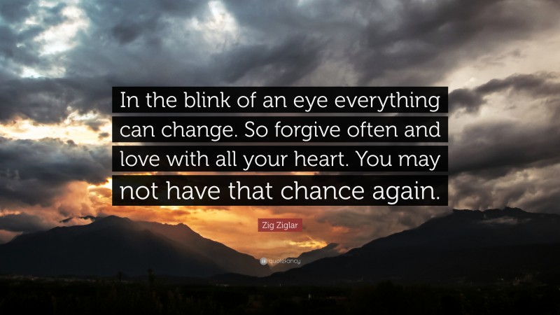 Zig Ziglar Quote: “In the blink of an eye everything can change. So forgive often and love with all your heart. You may not have that chance again.”