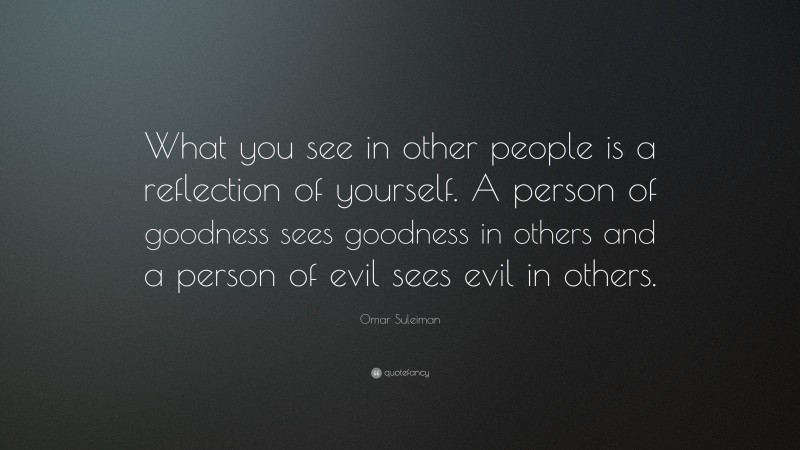 Omar Suleiman Quote: “What you see in other people is a reflection of yourself. A person of goodness sees goodness in others and a person of evil sees evil in others.”