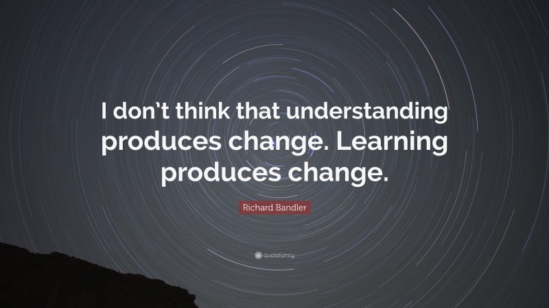 Richard Bandler Quote: “I don’t think that understanding produces change. Learning produces change.”