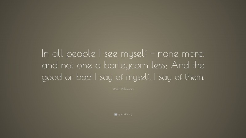 Walt Whitman Quote: “In all people I see myself – none more, and not one a barleycorn less; And the good or bad I say of myself, I say of them.”