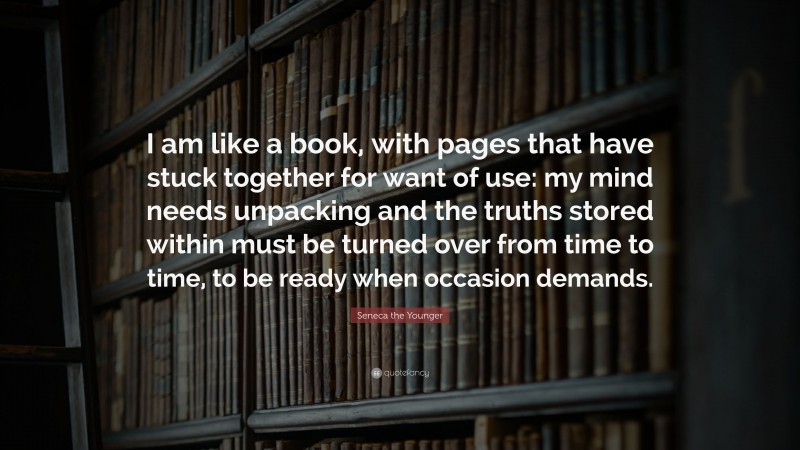 Seneca the Younger Quote: “I am like a book, with pages that have stuck together for want of use: my mind needs unpacking and the truths stored within must be turned over from time to time, to be ready when occasion demands.”