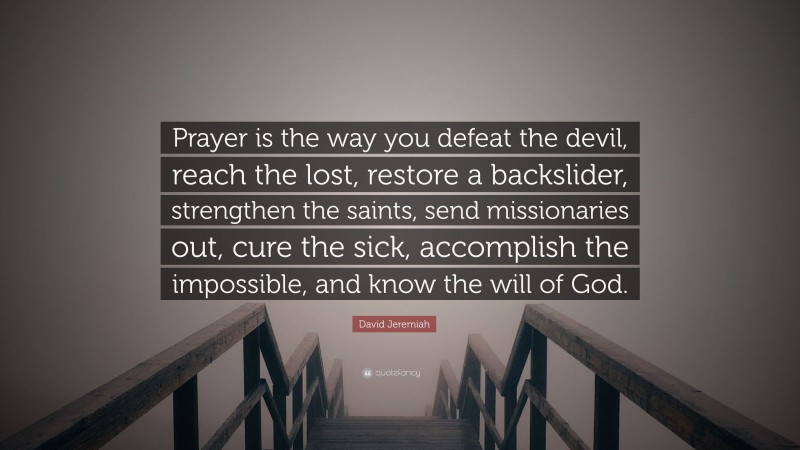 David Jeremiah Quote: “Prayer is the way you defeat the devil, reach the lost, restore a backslider, strengthen the saints, send missionaries out, cure the sick, accomplish the impossible, and know the will of God.”