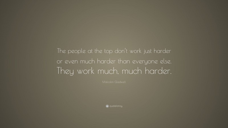 Malcolm Gladwell Quote: “The people at the top don’t work just harder or even much harder than everyone else. They work much, much harder.”