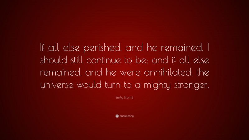 Emily Brontë Quote: “If all else perished, and he remained, I should still continue to be; and if all else remained, and he were annihilated, the universe would turn to a mighty stranger.”