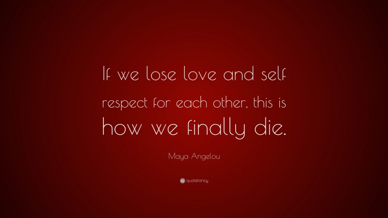 Maya Angelou Quote: “If we lose love and self respect for each other, this is how we finally die.”