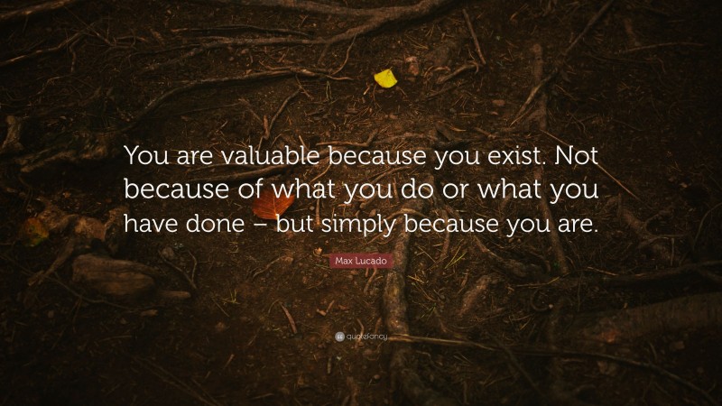 Max Lucado Quote: “You are valuable because you exist. Not because of what you do or what you have done – but simply because you are.”