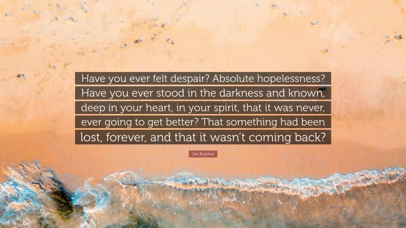 Jim Butcher Quote: “Have you ever felt despair? Absolute hopelessness? Have you ever stood in the darkness and known, deep in your heart, in your spirit, that it was never, ever going to get better? That something had been lost, forever, and that it wasn’t coming back?”