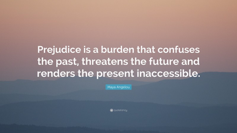 Maya Angelou Quote: “Prejudice is a burden that confuses the past, threatens the future and renders the present inaccessible.”