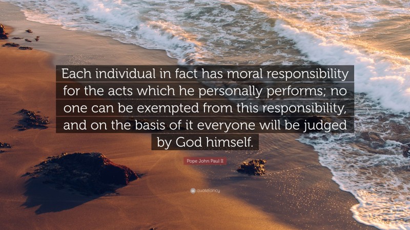 Pope John Paul II Quote: “Each individual in fact has moral responsibility for the acts which he personally performs; no one can be exempted from this responsibility, and on the basis of it everyone will be judged by God himself.”