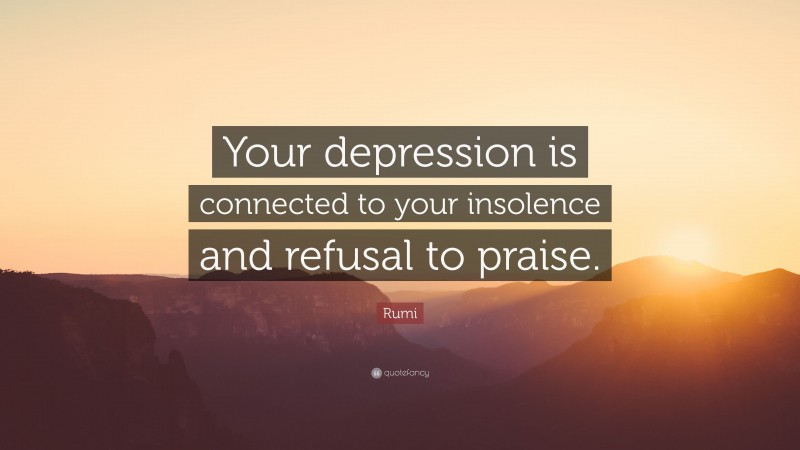 Rumi Quote: “Your depression is connected to your insolence and refusal to praise.”