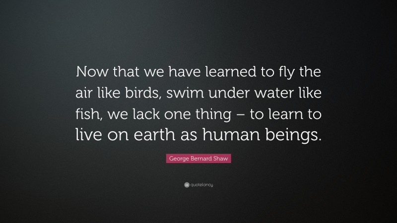 George Bernard Shaw Quote: “Now that we have learned to fly the air like birds, swim under water like fish, we lack one thing – to learn to live on earth as human beings.”