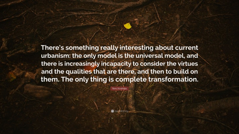 Rem Koolhaas Quote: “There’s something really interesting about current urbanism: the only model is the universal model, and there is increasingly incapacity to consider the virtues and the qualities that are there, and then to build on them. The only thing is complete transformation.”