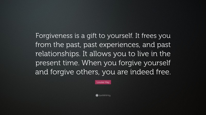 Louise Hay Quote: “Forgiveness is a gift to yourself. It frees you from the past, past experiences, and past relationships. It allows you to live in the present time. When you forgive yourself and forgive others, you are indeed free.”
