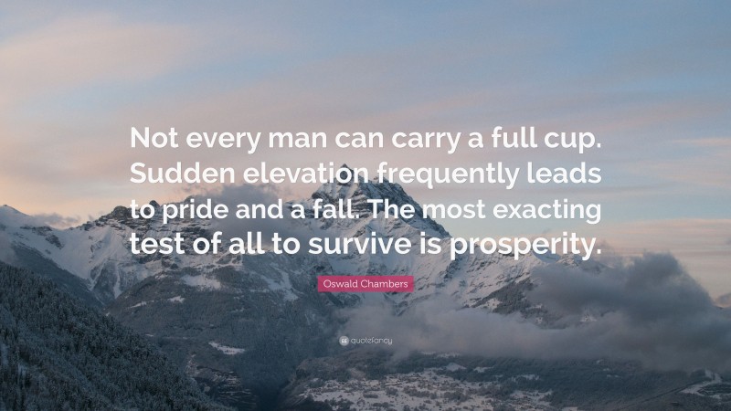Oswald Chambers Quote: “Not every man can carry a full cup. Sudden elevation frequently leads to pride and a fall. The most exacting test of all to survive is prosperity.”