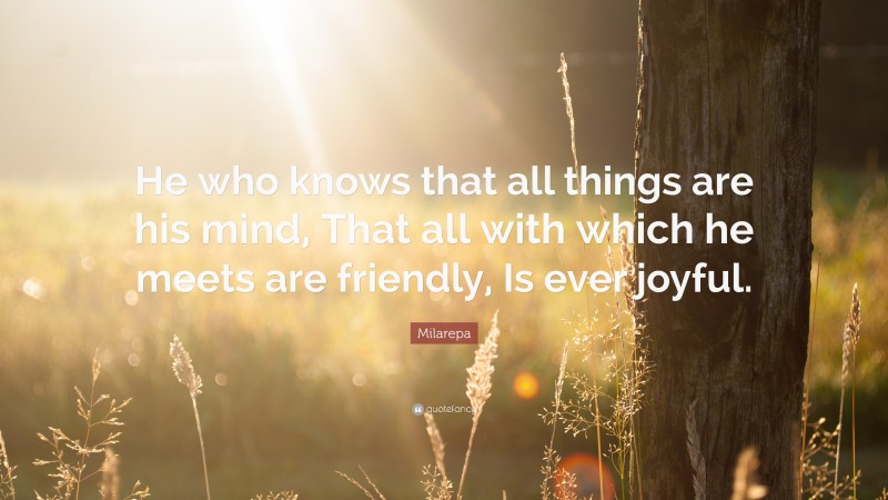 Milarepa Quote: “He who knows that all things are his mind, That all with which he meets are friendly, Is ever joyful.”