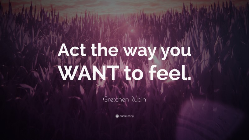 Gretchen Rubin Quote: “Act the way you WANT to feel.”
