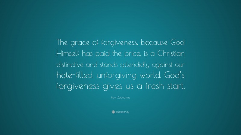 Ravi Zacharias Quote: “The grace of forgiveness, because God Himself has paid the price, is a Christian distinctive and stands splendidly against our hate-filled, unforgiving world. God’s forgiveness gives us a fresh start.”