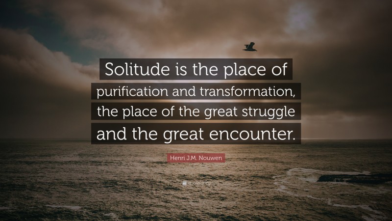 Henri J.M. Nouwen Quote: “Solitude is the place of purification and transformation, the place of the great struggle and the great encounter.”