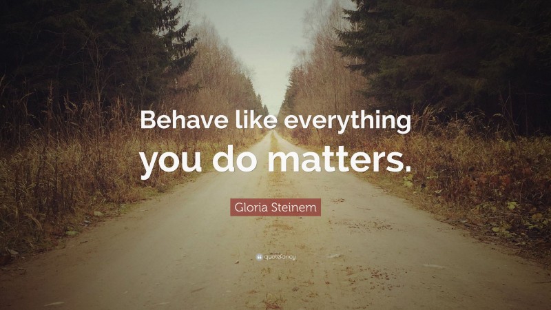 Gloria Steinem Quote: “Behave like everything you do matters.”