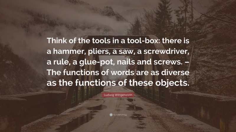 Ludwig Wittgenstein Quote: “Think of the tools in a tool-box: there is a hammer, pliers, a saw, a screwdriver, a rule, a glue-pot, nails and screws. – The functions of words are as diverse as the functions of these objects.”