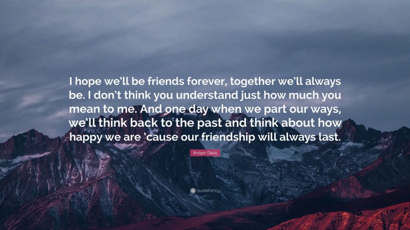 Bridget Davis Quote: “I hope we’ll be friends forever, together we’ll always be. I don’t think you understand just how much you mean to me. And one day when we part our ways, we’ll think back to the past and think about how happy we are ’cause our friendship will always last.”