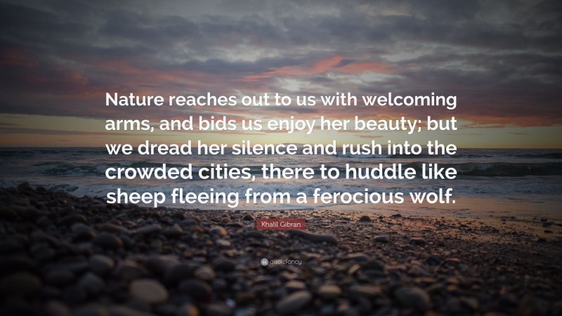 Khalil Gibran Quote: “Nature reaches out to us with welcoming arms, and bids us enjoy her beauty; but we dread her silence and rush into the crowded cities, there to huddle like sheep fleeing from a ferocious wolf.”