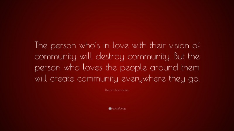 Dietrich Bonhoeffer Quote: “The person who’s in love with their vision of community will destroy community. But the person who loves the people around them will create community everywhere they go.”