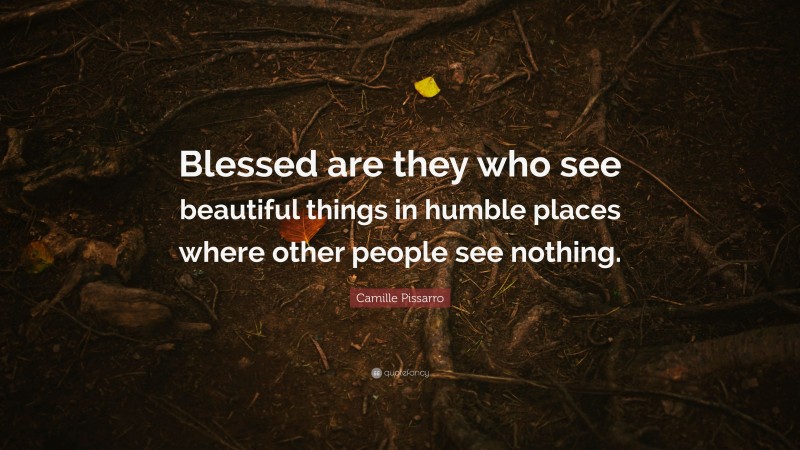 Camille Pissarro Quote: “Blessed are they who see beautiful things in humble places where other people see nothing.”