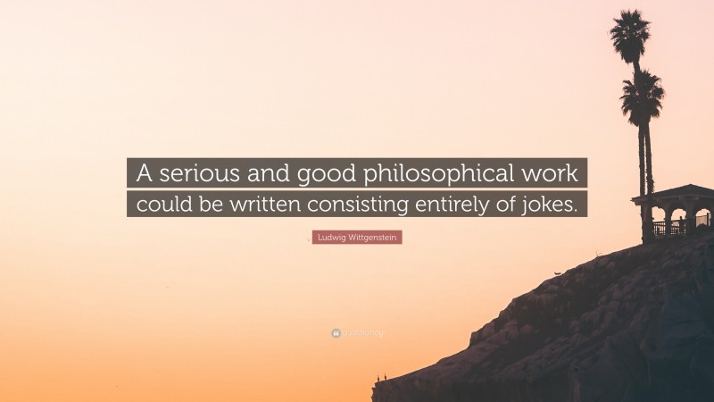 Ludwig Wittgenstein Quote: “A serious and good philosophical work could be written consisting entirely of jokes.”