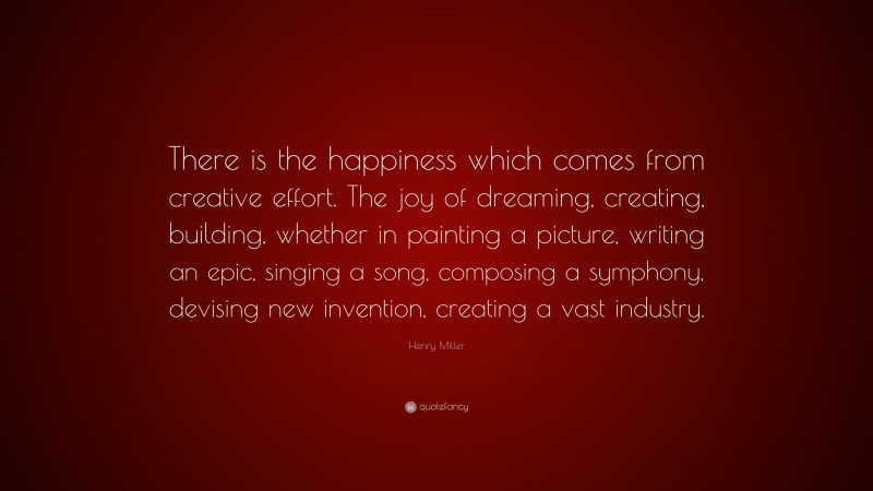 Henry Miller Quote: “There is the happiness which comes from creative effort. The joy of dreaming, creating, building, whether in painting a picture, writing an epic, singing a song, composing a symphony, devising new invention, creating a vast industry.”
