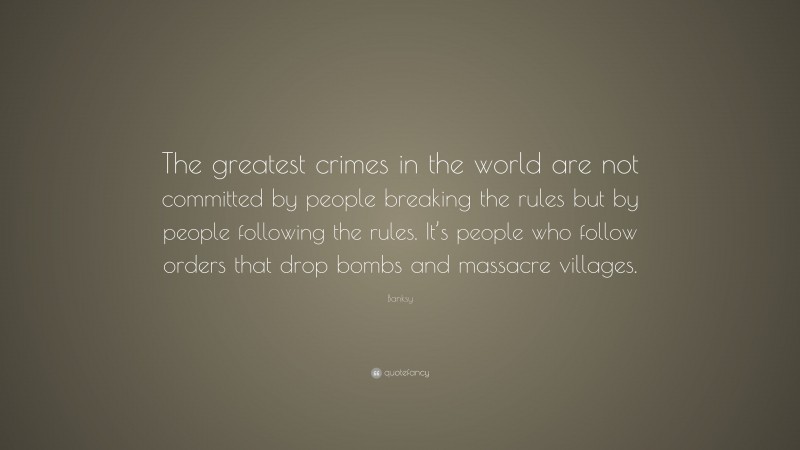 Banksy Quote: “The greatest crimes in the world are not committed by people breaking the rules but by people following the rules. It’s people who follow orders that drop bombs and massacre villages.”