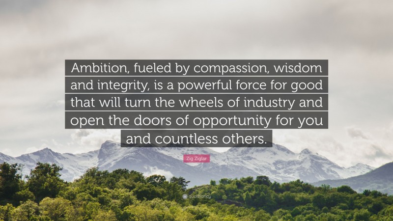 Zig Ziglar Quote: “Ambition, fueled by compassion, wisdom and integrity, is a powerful force for good that will turn the wheels of industry and open the doors of opportunity for you and countless others.”