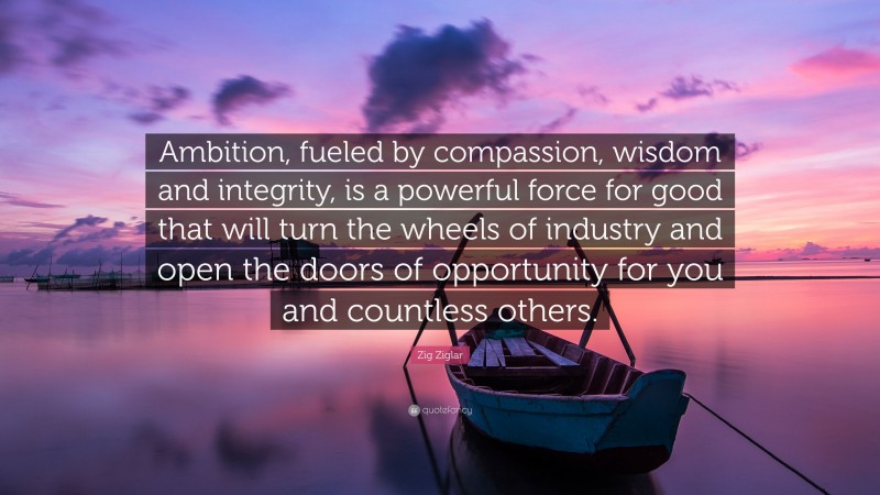 Zig Ziglar Quote: “Ambition, fueled by compassion, wisdom and integrity, is a powerful force for good that will turn the wheels of industry and open the doors of opportunity for you and countless others.”