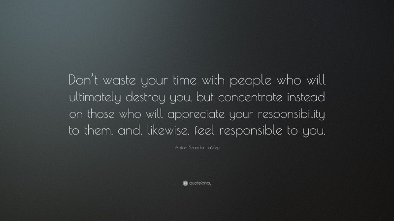 Anton Szandor LaVey Quote: “Don’t waste your time with people who will ultimately destroy you, but concentrate instead on those who will appreciate your responsibility to them, and, likewise, feel responsible to you.”