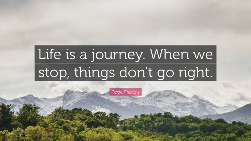 Pope Francis Quote: “Life is a journey. When we stop, things don’t go right.”
