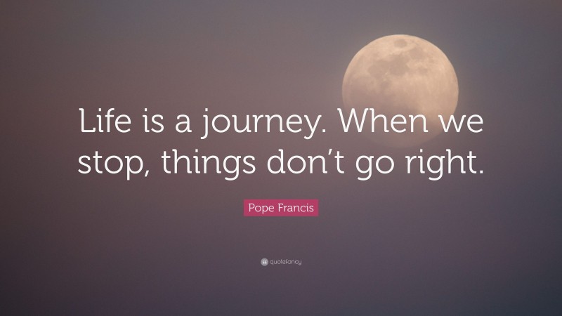 Pope Francis Quote: “Life is a journey. When we stop, things don’t go right.”