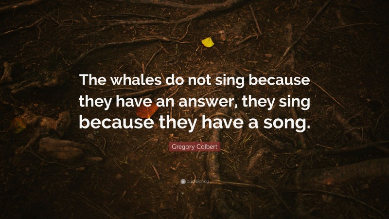 Gregory Colbert Quote: “The whales do not sing because they have an answer, they sing because they have a song.”