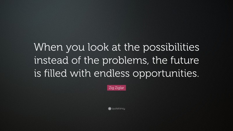 Zig Ziglar Quote: “When you look at the possibilities instead of the problems, the future is filled with endless opportunities.”